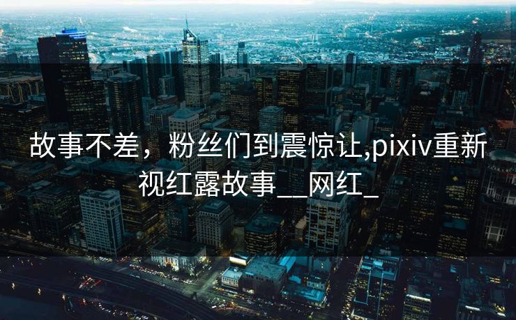 故事不差，粉丝们到震惊让,pixiv重新视红露故事__网红_