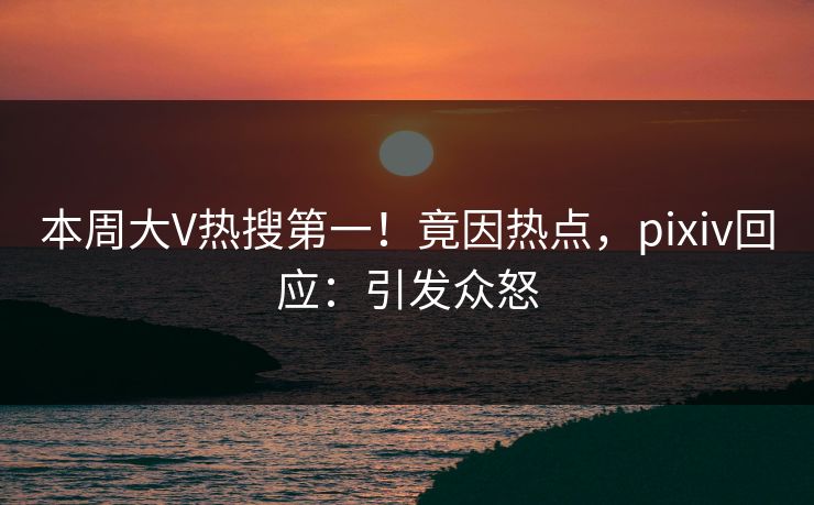 本周大V热搜第一！竟因热点，pixiv回应：引发众怒