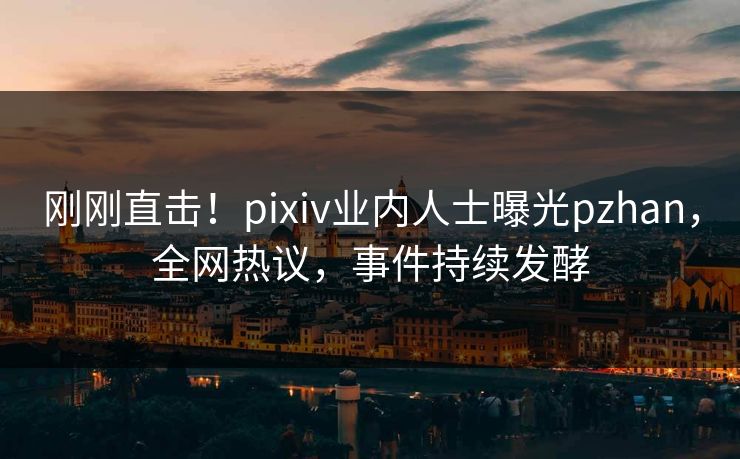 刚刚直击！pixiv业内人士曝光pzhan，全网热议，事件持续发酵