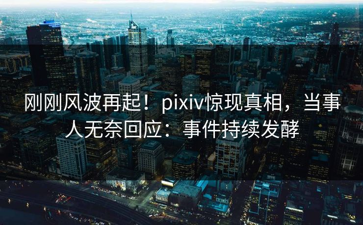刚刚风波再起！pixiv惊现真相，当事人无奈回应：事件持续发酵