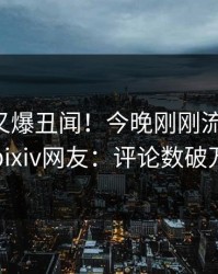 主持人又爆丑闻！今晚刚刚流出丑闻，pixiv网友：评论数破万