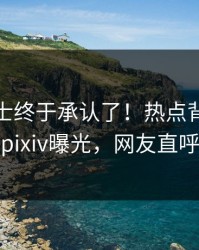 业内人士终于承认了！热点背后的故事在pixiv曝光，网友直呼过瘾
