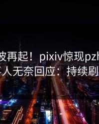 实时风波再起！pixiv惊现pzhan，当事人无奈回应：持续刷屏