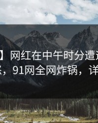【震惊】网红在中午时分遭遇热点事件 愤怒，91网全网炸锅，详情了解
