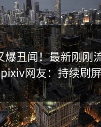当事人又爆丑闻！最新刚刚流出花絮，pixiv网友：持续刷屏