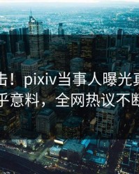 今日直击！pixiv当事人曝光真相，出乎意料，全网热议不断