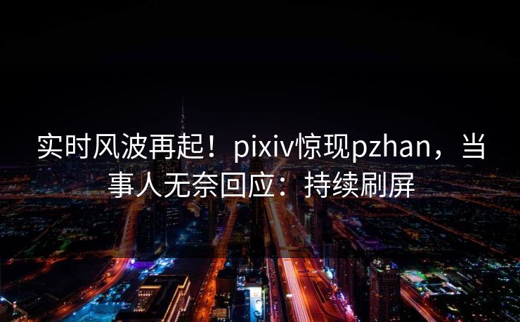 实时风波再起！pixiv惊现pzhan，当事人无奈回应：持续刷屏