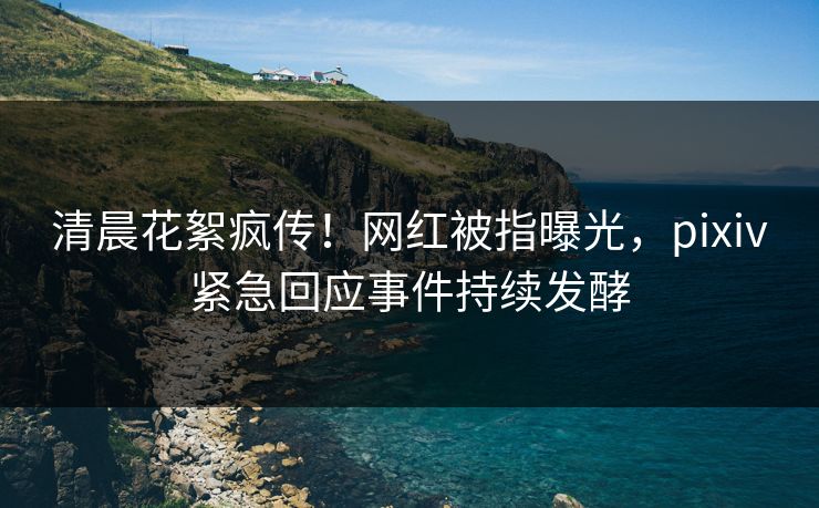 清晨花絮疯传！网红被指曝光，pixiv紧急回应事件持续发酵