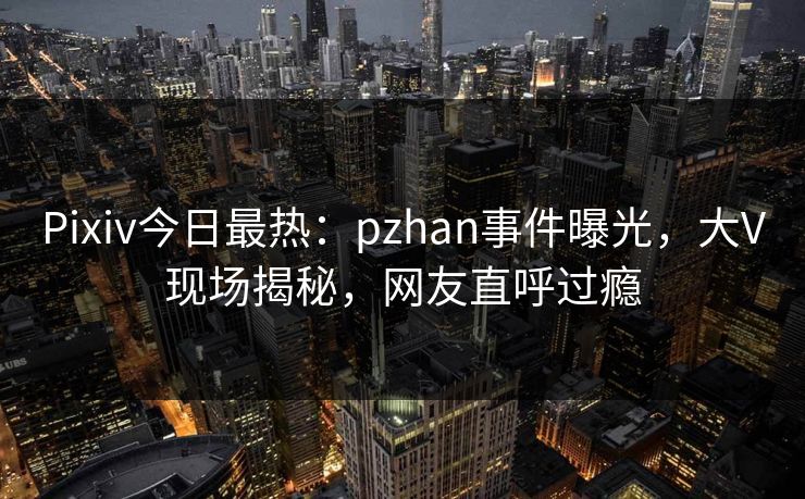Pixiv今日最热：pzhan事件曝光，大V现场揭秘，网友直呼过瘾