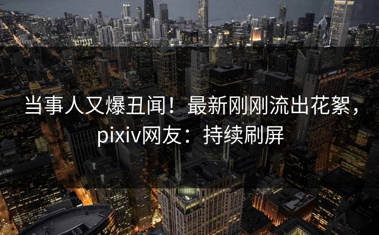 当事人又爆丑闻！最新刚刚流出花絮，pixiv网友：持续刷屏