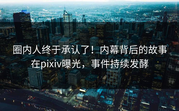圈内人终于承认了！内幕背后的故事在pixiv曝光，事件持续发酵