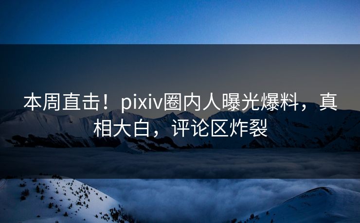 本周直击！pixiv圈内人曝光爆料，真相大白，评论区炸裂