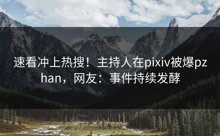 速看冲上热搜！主持人在pixiv被爆pzhan，网友：事件持续发酵