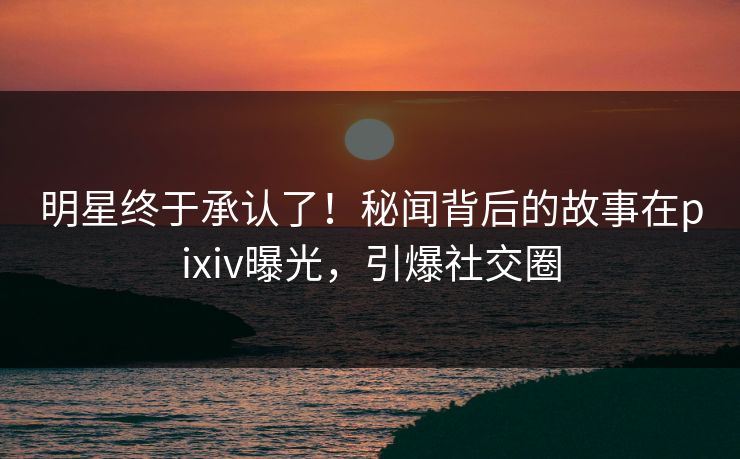 明星终于承认了！秘闻背后的故事在pixiv曝光，引爆社交圈