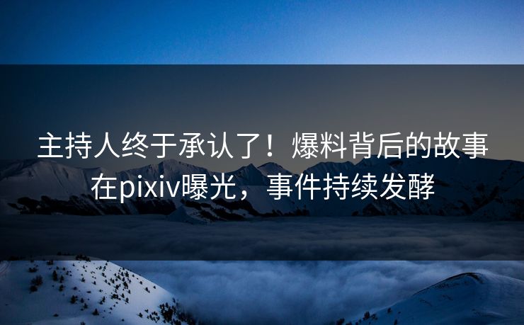 主持人终于承认了！爆料背后的故事在pixiv曝光，事件持续发酵