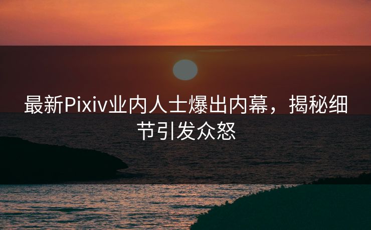 最新Pixiv业内人士爆出内幕，揭秘细节引发众怒