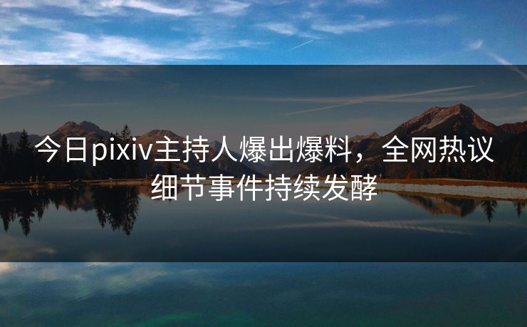 今日pixiv主持人爆出爆料，全网热议细节事件持续发酵