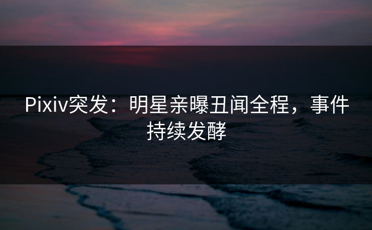 Pixiv突发：明星亲曝丑闻全程，事件持续发酵