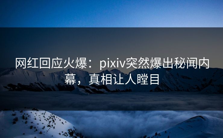 网红回应火爆：pixiv突然爆出秘闻内幕，真相让人瞠目