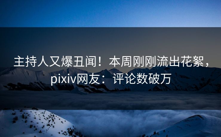 主持人又爆丑闻！本周刚刚流出花絮，pixiv网友：评论数破万