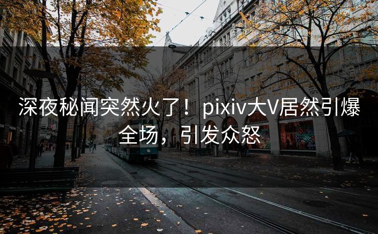 深夜秘闻突然火了！pixiv大V居然引爆全场，引发众怒