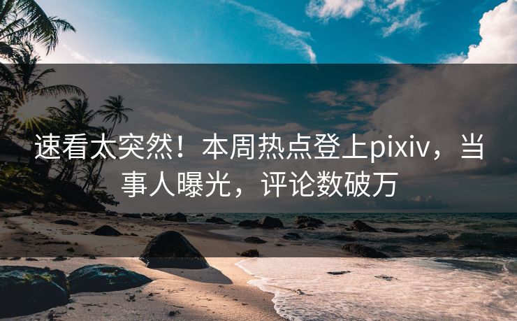 速看太突然！本周热点登上pixiv，当事人曝光，评论数破万