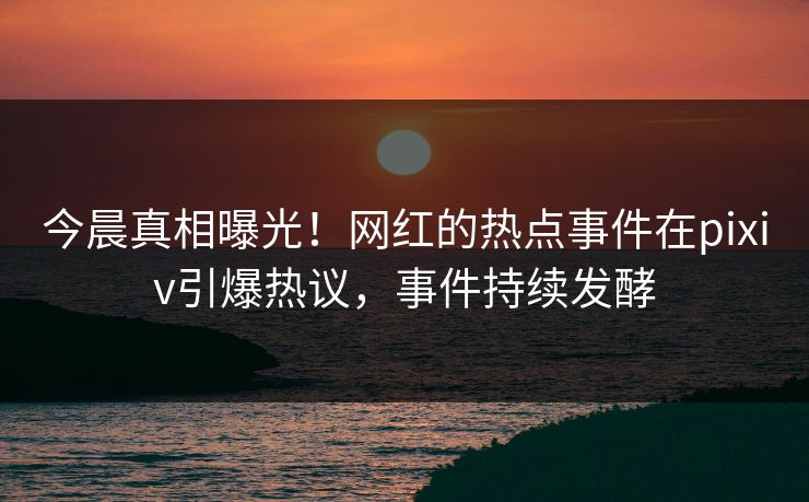 今晨真相曝光！网红的热点事件在pixiv引爆热议，事件持续发酵