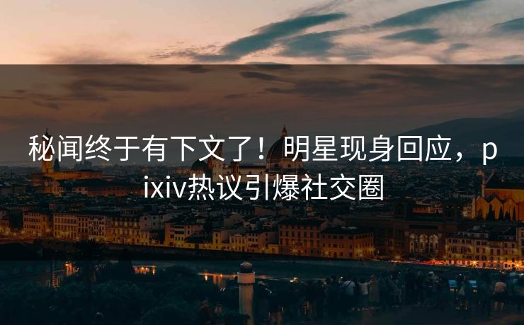 秘闻终于有下文了！明星现身回应，pixiv热议引爆社交圈