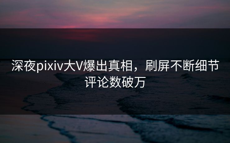 深夜pixiv大V爆出真相，刷屏不断细节评论数破万