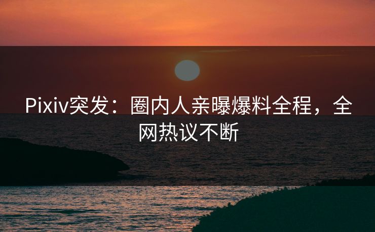 Pixiv突发：圈内人亲曝爆料全程，全网热议不断
