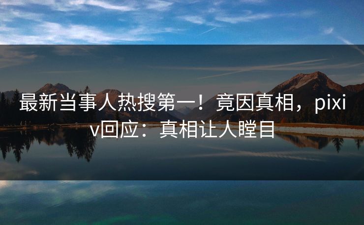 最新当事人热搜第一！竟因真相，pixiv回应：真相让人瞠目
