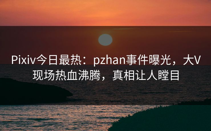 Pixiv今日最热：pzhan事件曝光，大V现场热血沸腾，真相让人瞠目