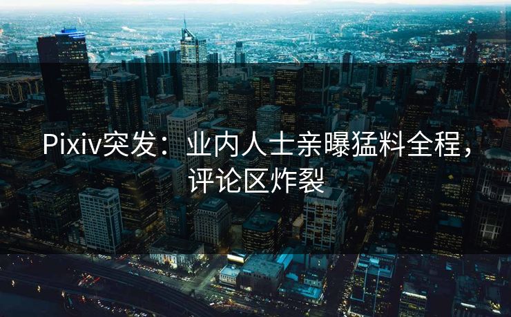 Pixiv突发：业内人士亲曝猛料全程，评论区炸裂
