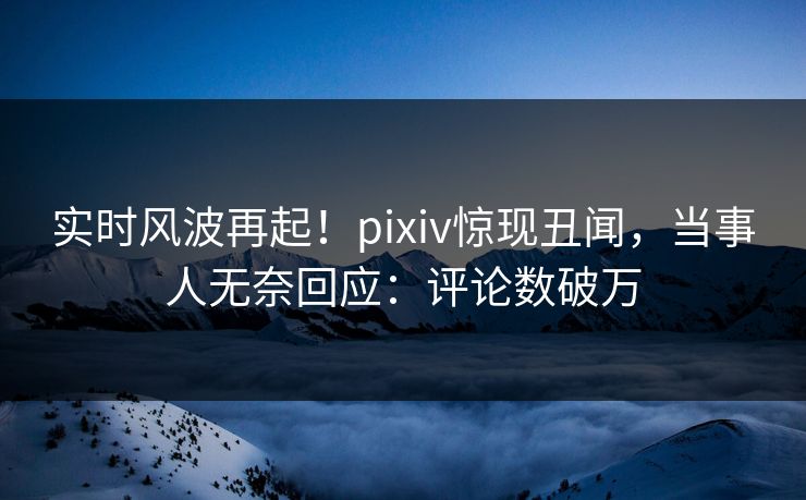 实时风波再起！pixiv惊现丑闻，当事人无奈回应：评论数破万
