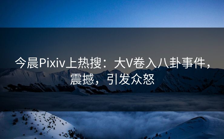 今晨Pixiv上热搜：大V卷入八卦事件，震撼，引发众怒