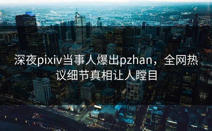 深夜pixiv当事人爆出pzhan，全网热议细节真相让人瞠目