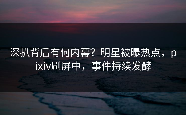 深扒背后有何内幕？明星被曝热点，pixiv刷屏中，事件持续发酵