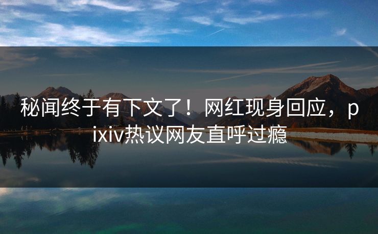 秘闻终于有下文了！网红现身回应，pixiv热议网友直呼过瘾