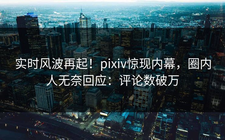 实时风波再起！pixiv惊现内幕，圈内人无奈回应：评论数破万