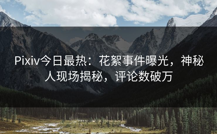 Pixiv今日最热：花絮事件曝光，神秘人现场揭秘，评论数破万
