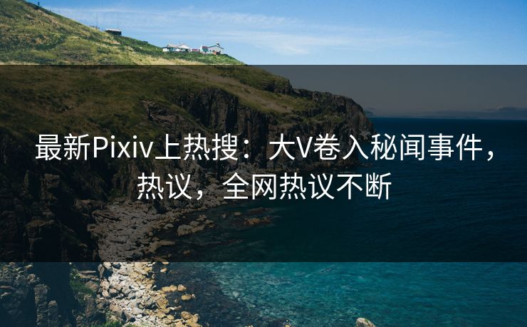 最新Pixiv上热搜：大V卷入秘闻事件，热议，全网热议不断