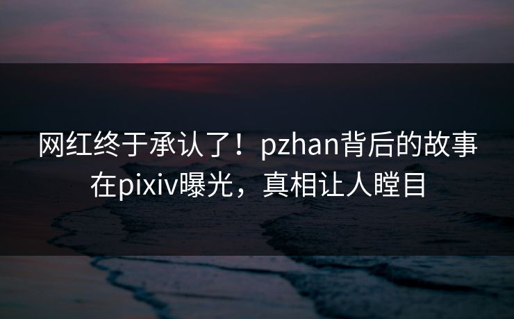 网红终于承认了！pzhan背后的故事在pixiv曝光，真相让人瞠目