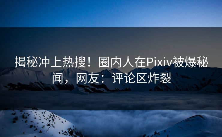 揭秘冲上热搜！圈内人在Pixiv被爆秘闻，网友：评论区炸裂