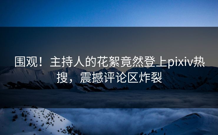围观！主持人的花絮竟然登上pixiv热搜，震撼评论区炸裂