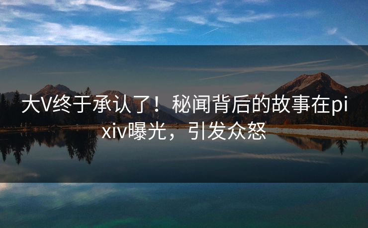 大V终于承认了！秘闻背后的故事在pixiv曝光，引发众怒