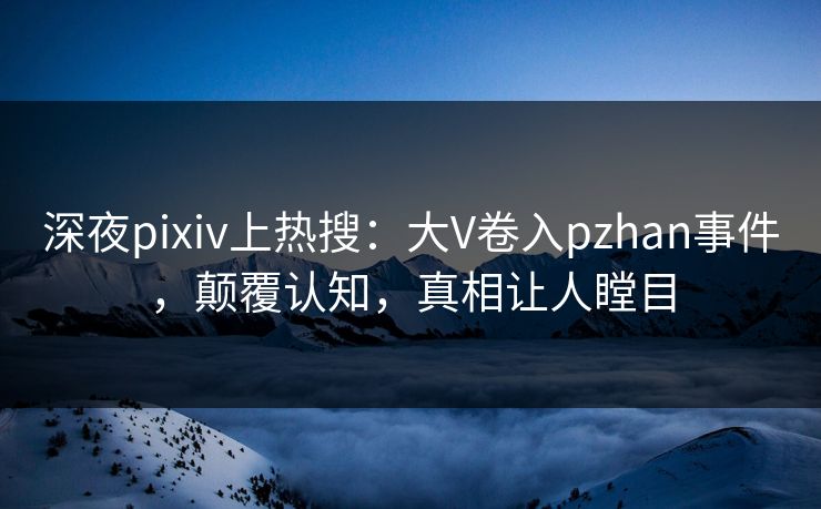 深夜pixiv上热搜：大V卷入pzhan事件，颠覆认知，真相让人瞠目