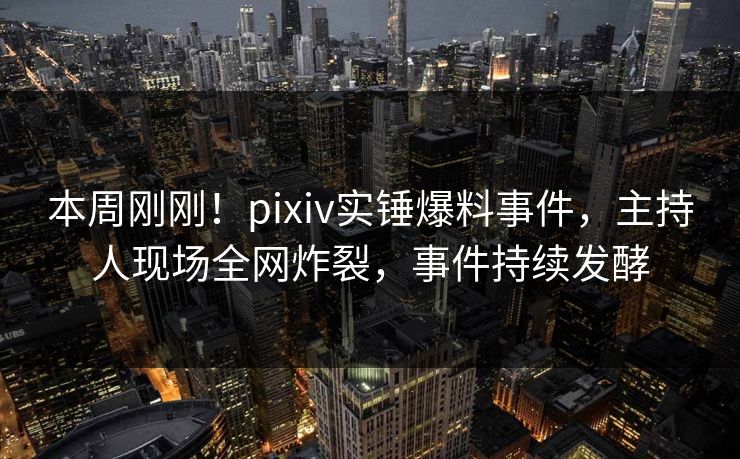 本周刚刚！pixiv实锤爆料事件，主持人现场全网炸裂，事件持续发酵