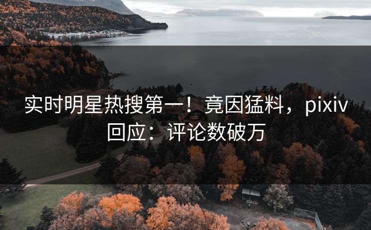实时明星热搜第一！竟因猛料，pixiv回应：评论数破万