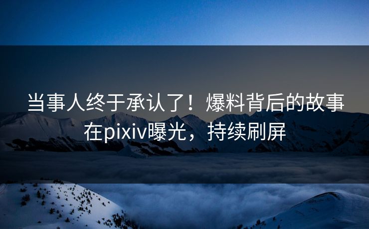 当事人终于承认了！爆料背后的故事在pixiv曝光，持续刷屏