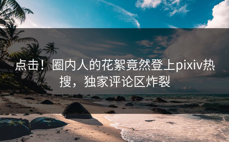 点击！圈内人的花絮竟然登上pixiv热搜，独家评论区炸裂